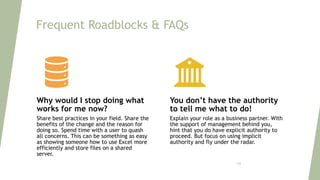 Frequent Roadblocks & FAQs
Why would I stop doing what
works for me now?
Share best practices in your field. Share the
benefits of the change and the reason for
doing so. Spend time with a user to quash
all concerns. This can be something as easy
as showing someone how to use Excel more
efficiently and store files on a shared
server.
You don’t have the authority
to tell me what to do!
Explain your role as a business partner. With
the support of management behind you,
hint that you do have explicit authority to
proceed. But focus on using implicit
authority and fly under the radar.
126
 