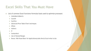 Excel Skills That You Must Have
 List of common Excel functions/formulas/tools used to optimize processes:
 IndexMatch(Match)
 CountIf
 Sumif(s)
 Advanced Pivot Table/Chart techniques
 Offset
 Indirect
 If
 Sumproduct
 Use of Named Ranges
 Bonus: VBA Visual Basic for Applications(code directs Excel what to do)
129
 