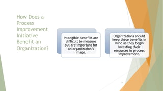 How Does a
Process
Improvement
Initiative
Benefit an
Organization?
Intangible benefits are
difficult to measure
but are important for
an organization’s
image.
Organizations should
keep these benefits in
mind as they begin
investing their
resources in process
improvement.
13
 