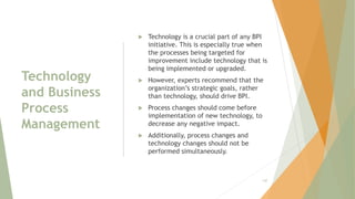 Technology
and Business
Process
Management
 Technology is a crucial part of any BPI
initiative. This is especially true when
the processes being targeted for
improvement include technology that is
being implemented or upgraded.
 However, experts recommend that the
organization’s strategic goals, rather
than technology, should drive BPI.
 Process changes should come before
implementation of new technology, to
decrease any negative impact.
 Additionally, process changes and
technology changes should not be
performed simultaneously.
130
 