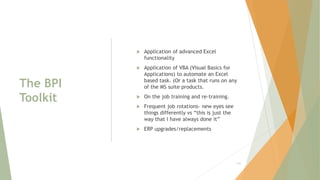 The BPI
Toolkit
 Application of advanced Excel
functionality
 Application of VBA (Visual Basics for
Applications) to automate an Excel
based task. (Or a task that runs on any
of the MS suite products.
 On the job training and re-training.
 Frequent job rotations- new eyes see
things differently vs “this is just the
way that I have always done it”
 ERP upgrades/replacements
131
 