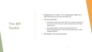 The BPI
Toolkit
 Redeployment of talent. The wrong people might be in
jobs that they do not have the skills for.
 Job documentation
 If someone writes down what they do, it may be apparent to
the process owner that the current method does not make
logical sense.
 Avoid high degrees of detail and standardization in
documenting processes. This will discourage users to make
changes regularly.
 RPA (Robotic Process Automation)
132
 