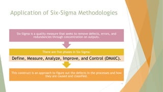 Application of Six-Sigma Methodologies
This construct is an approach to figure out the defects in the processes and how
they are caused and classified.
There are five phases in Six-Sigma:
Define, Measure, Analyze, Improve, and Control (DMAIC).
Six-Sigma is a quality measure that seeks to remove defects, errors, and
redundancies through concentration on outputs.
14
 