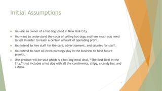 Initial Assumptions
 You are an owner of a hot dog stand in New York City.
 You want to understand the costs of selling hot dogs and how much you need
to sell in order to reach a certain amount of operating profit.
 You intend to hire staff for the cart, advertisement, and salaries for staff.
 You intend to have all extra earnings stay in the business to fund future
growth.
 One product will be sold which is a hot dog meal deal, “The Best Deal in the
City,” that includes a hot dog with all the condiments, chips, a candy bar, and
a drink.
16
 