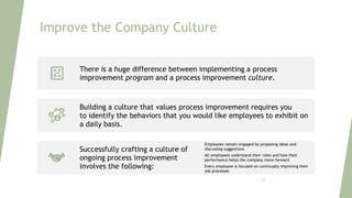 Improve the Company Culture
There is a huge difference between implementing a process
improvement program and a process improvement culture.
Building a culture that values process improvement requires you
to identify the behaviors that you would like employees to exhibit on
a daily basis.
Successfully crafting a culture of
ongoing process improvement
involves the following:
Employees remain engaged by proposing ideas and
discussing suggestions
All employees understand their roles and how their
performance helps the company move forward
Every employee is focused on continually improving their
job processes
23
 