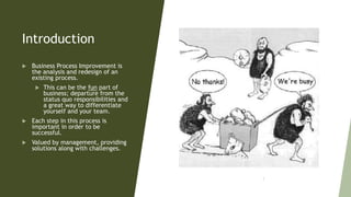 Introduction
 Business Process Improvement is
the analysis and redesign of an
existing process.
 This can be the fun part of
business; departure from the
status quo responsibilities and
a great way to differentiate
yourself and your team.
 Each step in this process is
important in order to be
successful.
 Valued by management, providing
solutions along with challenges.
3
 