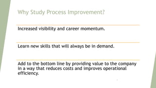 Why Study Process Improvement?
Increased visibility and career momentum.
Learn new skills that will always be in demand.
Add to the bottom line by providing value to the company
in a way that reduces costs and improves operational
efficiency.
4
 