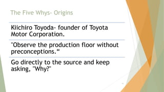 The Five Whys- Origins
Kiichiro Toyoda- founder of Toyota
Motor Corporation.
"Observe the production floor without
preconceptions.“
Go directly to the source and keep
asking, "Why?"
55
 