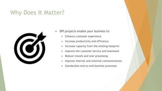 Why Does It Matter?
 BPI projects enable your business to:
 Enhance customer experience
 Increase productivity and efficiency
 Increase capacity from the existing footprint
 Improve the customer service and teamwork
 Reduce rework and over processing
 Improve internal and external communications
 Standardize end-to-end business processes
6
 