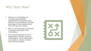Why Start Now?
 Advances in technology are
creating unprecedented
opportunities to automate tasks,
and the firms/individuals that take
advantage of these opportunities
first will reap the rewards.
 Best–in-class processes can become
a strategic advantage in the
marketplace.
 Every business process in every
organization, whether human or
technological, has an opportunity
to function in a better, smarter,
more efficient fashion.
7
 