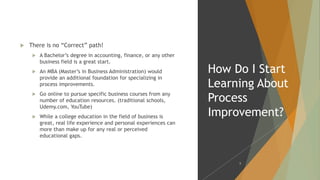  There is no “Correct” path!
 A Bachelor’s degree in accounting, finance, or any other
business field is a great start.
 An MBA (Master’s in Business Administration) would
provide an additional foundation for specializing in
process improvements.
 Go online to pursue specific business courses from any
number of education resources. (traditional schools,
Udemy.com, YouTube)
 While a college education in the field of business is
great, real life experience and personal experiences can
more than make up for any real or perceived
educational gaps.
How Do I Start
Learning About
Process
Improvement?
8
 