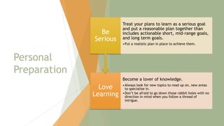 Personal
Preparation
Love
Learning
Become a lover of knowledge.
•Always look for new topics to read up on, new areas
to specialize in.
•Don’t be afraid to go down those rabbit holes with no
direction in mind when you follow a thread of
intrigue.
Be
Serious
Treat your plans to learn as a serious goal
and put a reasonable plan together than
includes actionable short, mid-range goals,
and long term goals.
•Put a realistic plan in place to achieve them.
9
 