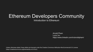 Ethereum Developers Community
Introduction to Ethereum
Arnold Pham
Lunyr Inc.
https://www.linkedin.com/in/arnoldpham/
Unless otherwise stated, these slides are licensed under the Creative Commons Attribution-NonCommercial 3.0 License
(https://creativecommons.org/licenses/by-nc/3.0/us/)
 