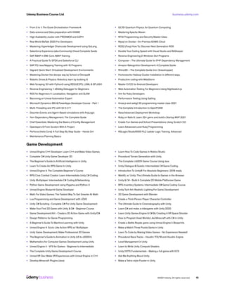 business.udemy.com
Udemy Business Course List
©2021 Udemy. All rights reserved. 15
•	 From 0 to 1: The Oozie Orchestration Framework
•	 Data science and Data preparation with KNIME
•	 High Availability cluster with PROXMOX and CEPH
•	 Real World BizTalk 2020 For Developers
•	 Mastering Hyperledger Chaincode Development using GoLang
•	 Salesforce Experience (aka Community) Cloud Complete Guide
•	 SAP ABAP in BW: Core ABAP Training
•	 A Practical Guide To SFDX and Salesforce CLI
•	 SAP PO: Java Mapping Training with 10 Programs
•	 Vagrant Quick Start: Virtualized Development Environments
•	 Mastering Docker the devops way by School of Devops®
•	 Robotic Drives & Physics: Robotics, learn by building III
•	 Web Scraping 101 with Python3 using REQUESTS, LXML & SPLASH
•	 Reverse Engineering 1: x64dbg Debugger for Beginners
•	 ROS for Beginners II: Localization, Navigation and SLAM
•	 Becoming an Unreal Automation Expert
•	 Microsoft Dynamics 365 & PowerApps Developer Course - Part 1
•	 Multi-Threading and IPC with Qt 5 C++
•	 Discrete-Events and Agent-Based simulations with AnyLogic
•	 Yarn Dependency Management: The Complete Guide
•	 Chef Essentials: Mastering the Basics of Config Management
•	 Openlayers 6 From Scratch With A Project
•	 Perforce (Helix Core): A Full Step By Step Guide - Hands On!
•	 Maintenance Planning Basics
•	 QC151 Quantum Physics for Quantum Computing
•	 Mastering Apache Maven
•	 RFID Programming and Security Master Class
•	 Mysql on Docker : On-Premise &AWS Cloud
•	 ROS2 (Foxy) How To: Discover Next Generation ROS
•	 Double Your Coding Speed with Visual Studio and ReSharper
•	 Reverse Engineering 2: Windows GUI Programs
•	 Composer - The Ultimate Guide for PHP Dependency Management
•	 Amazon Rekognition Development: A Complete Guide
•	 Rhino3D – The Complete Guide (incl. Grasshopper)
•	 Hortonworks Hadoop Cluster Installation in different ways.
•	 Productive coding with WebStorm
•	 Master CI/CD for Android Developers
•	 Web Automation Testing For Beginners Using Nightwatch.js
•	 Vim for Ruby Developers
•	 Performance Testing Using Gatling
•	 three.js and webgl 3D programming master class 2021
•	 The Complete Introduction to OpenFOAM
•	 Rasa Advanced Deployment Workshop
•	 Ruby on Rails 6: Learn 25+ gems and build a Startup MVP 2021
•	 Create Fun Games and School Presentations Using Scratch 2.0
•	 Learn Advanced Level Ruby Programming
•	 RSLogix/Studio5000 PLC Ladder Logic Training. Advanced
Game Development
•	 Unreal Engine C++ Developer: Learn C++ and Make Video Games
•	 Complete C# Unity Game Developer 3D
•	 The Beginner’s Guide to Artificial Intelligence in Unity.
•	 Learn To Create An RPG Game In Unity
•	 Unreal Engine 4: The Complete Beginner’s Course
•	 RPG Core Combat Creator: Learn Intermediate Unity C# Coding
•	 Unity Multiplayer: Intermediate C# Coding & Networking
•	 Python Game Development using Pygame and Python 3
•	 Unreal Engine Blueprint Game Developer
•	 Math For Video Games: The Fastest Way To Get Smarter At Math
•	 Lua Programming and Game Development with LÖVE
•	 Unity C# Scripting : Complete C# For Unity Game Development
•	 Make Your First 2D Game with Unity & C# - Beginner Course
•	 Game Development/Art - Create a 2D Action Game with Unity/C#
•	 Design Patterns for Game Programming
•	 A Beginner’s Guide To Machine Learning with Unity
•	 Unreal Engine 4: Souls-Like Action RPG w/ Multiplayer
•	 Unity Game Development: Make Professional 3D Games
•	 The Beginner’s Guide to Animation in Unity (v5 to v2020+)
•	 Mathematics for Computer Games Development using Unity
•	 Unreal Engine 4 - VFX for Games - Beginner to Intermediate
•	 The Complete Unity Game Development Course
•	 Unreal VR Dev: Make VR Experiences with Unreal Engine in C++
•	 Develop Minecraft Plugins (Java)
•	 Learn How To Code Games In Roblox Studio
•	 Procedural Terrain Generation with Unity
•	 The Complete LibGDX Game Course Using Java
•	 Unity Dialogue & Quests: Intermediate C# Game Coding
•	 Introduction To Unity® For Absolute Beginners | 2018 ready
•	 WebGL w/ Unity: The Ultimate Guide to Games in the Browser
•	 Unity & C# - Build A Complete 2D Mobile Platformer Game
•	 RPG Inventory Systems: Intermediate C# Game Coding Course
•	 Unity Tech Art: Realistic Lighting For Game Development
•	 3D Game Development with Blender
•	 Create a Third-Person Player Character Controller
•	 The Ultimate Guide to Cinematography with Unity
•	 Learn C# and make a videogame with Unity 2020
•	 Learn Unity Games Engine & C# By Creating A VR Space Shooter
•	 How to Program Voxel Worlds Like Minecraft with C# in Unity
•	 Create a Battle Royale game using Unreal Engine 4 Blueprints
•	 Make a Match-Three Puzzle Game in Unity
•	 Learn To Code by Making Video Games - No Experience Needed!
•	 Procedural Race Tracks - Houdini 17.5/18 and Houdini Engine
•	 Level Management in Unity
•	 Learn to Write Unity Compute Shaders
•	 Unity DOTS Fundamentals - Making a full game with ECS
•	 Ask Me Anything About Unity
•	 Make a Tetris-style Puzzler in Unity
 