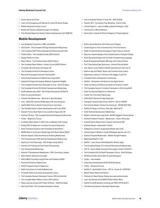 business.udemy.com
Udemy Business Course List
©2021 Udemy. All rights reserved. 16
•	 Oculus Quest and Unity
•	 Learn UV Unwrapping with Blender for Unity 3D Game Design
•	 Roblox Advanced Coding Course
•	 Model and Texture a Stylized Dungeon for Games
•	 The Ultimate Beginners Guide to Game Development with ROBLOX
•	 Intro to Airplane Physics in Unity 3D - 2017 & 2018
•	 Houdini 16.5 - Procedural Prop Modeling - Ammo Crate
•	 Unreal Engine 4 - Learn to Make a Game Prototype in UE4
•	 Introduction to World Machine
•	 Game Devs Unleash Artificial Intelligence: Flocking Agents
Mobile Development
•	 Java Database Connection: JDBC and MySQL
•	 iOS & Swift - The Complete iOS App Development Bootcamp
•	 The Complete 2021 Flutter Development Bootcamp with Dart
•	 Flutter & Dart - The Complete Guide [2021 Edition]
•	 Design Patterns in Java
•	 React Native - The Practical Guide [2021 Edition]
•	 The Complete React Native + Hooks Course [2020 Edition]
•	 Complete C# Unity Game Developer 2D
•	 The Complete Android N Developer Course
•	 Microsoft Powerapps Essential Training 2021
•	 Android App Development Masterclass using Kotlin
•	 Angular (Full App) with Angular Material, Angularfire & NgRx
•	 The Complete Android Oreo Developer Course - Build 23 Apps!
•	 The Complete Android 10 & Kotlin Development Masterclass
•	 SwiftUI Masterclass 2021 - iOS 14 App Development & Swift 5
•	 Kotlin for Java Developers
•	 Android Java Masterclass - Become an App Developer
•	 Ionic - Build iOS, Android &Web Apps with Ionic &Angular
•	 IntelliJ IDEA Tricks to Boost Productivity for Java Devs
•	 The Ultimate Guide to Game Development with Unity 2019
•	 Xamarin Forms: Build Native Cross-platform Apps with C#
•	 Android O &Java - The Complete Android Development Bootcamp
•	 Flutter - Beginners Course
•	 Complete React Native in 2021: Zero to Mastery [with Hooks]
•	 Eclipse IDE for Beginners: Increase Your Java Productivity
•	 Build Timesheet Solution with PowerApps & SharePoint
•	 MERN Stack E-Commerce Mobile App with React Native [2021]
•	 Android Jetpack, Clean Architecture &Testing Masterclass
•	 The Comprehensive 2021 Android Development Masterclass
•	 Build Your First iPhone App - iOS 14 Apps Using Swift 5
•	 Android Unit Testing and Test Driven Development
•	 Unit Testing Swift Mobile App
•	 Android 11 Development Masterclass -TDD, Coroutines, Jetpack
•	 React Native: Advanced Concepts
•	 Build UBER Clone App Using Flutter and Firebase (2020)
•	 Android Architecture Masterclass
•	 Swift 5 Programming For Beginners
•	 Kotlin Coroutines for Android Masterclass
•	 Complete Kotlin Coroutines development course
•	 The Complete Xamarin Developer Course: iOS And Android!
•	 The complete React Native course ( 2021 edition )
•	 Deep Learning Course with Flutter & Python - Build 6 AI Apps
•	 Dart and Flutter: The Complete Developer’s Guide
•	 Build a Social Network with Flutter and Firebase
•	 Unreal Engine 4: How to Develop Your First Two Games
•	 Kotlin for Android &Java Developers: Clean Code on Android
•	 Become a Game Designer the Complete Series Coding to Design
•	 Build Spring Boot Apps with the Kotlin Programming Language
•	 Build 15 Augmented Reality (AR) apps with Unity &Vuforia
•	 The 7 Day Android App Bootcamp - Android Pie and Kotlin
•	 Ionic React: Cross-Platform Mobile Development with Ionic 5
•	 Build an app with React, Redux and Firestore from scratch
•	 Dependency Injection in Android with Dagger 2 and Hilt
•	 Complete Kotlin development masterclass
•	 SwiftUI - Declarative Interfaces for any Apple Device
•	 Clean architecture & SOLID principles for Android in Kotlin
•	 The Complete Guide to Combine Framework in iOS Using Swift
•	 Kotlin for Android: Beginner to Advanced
•	 Create Your First React Native App
•	 iOS & Swift: Become An App Developer
•	 Instagram Firestore App Clone | Swift 5 + iOS 14 | MVVM
•	 Pro Android: Modern Android Architectures - MVVM MVP MVC
•	 SwiftUI 2.0 Apps on iPhone, iPad, Mac, Watch &TV
•	 Kotlin Android Development Masterclass
•	 Modern Android app using Kotlin, MVVM, Dagger2, RxJava &more
•	 Android Firebase Firestore - Masterclass - Build a Shop App
•	 Android Studio Masterclass: Conquer the Android IDE
•	 Android Jetpack masterclass in Kotlin
•	 A Beginner’s Guide to Augmented Reality with Unity
•	 Unreal Engine 4 Mastery: Create Multiplayer Games with C++
•	 Android Firebase Masterclass - Master Google Firebase
•	 Mastering RxSwift in iOS
•	 SwiftUI - Learn How to Build Beautiful, Robust, Apps
•	 The Complete RxJava 2 For Android Development Masterclass
•	 iOS 13 - How to Make Amazing iPhone Apps: Xcode 11 & Swift 5
•	 The Complete iOS 12 & Swift Developer Course - Build 28 Apps
•	 60-Minute Kotlin Quick Start for Java Developers
•	 Flutter - Intermediate
•	 Unity Game Development Build 2D & 3D Games
•	 Flutter - Advanced Course
•	 SwiftUI 2 - Build Netflix Clone - iOS 14 - Xcode 12 -UPDATED
•	 Master React Native Animations
•	 Fastlane for React Native: Deploy your app autonomously!
•	 Learn the Newest and EASIEST React Native Stack
•	 SwiftUI Covid19 Statistics tracking with REST API & Swift 5
•	 The Advanced Xamarin Developer Masterclass
 
