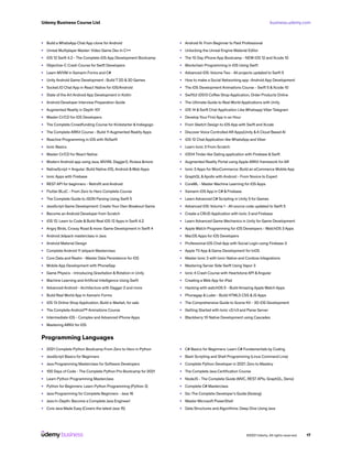 business.udemy.com
Udemy Business Course List
©2021 Udemy. All rights reserved. 17
•	 Build a WhatsApp Chat App clone for Android
•	 Unreal Multiplayer Master: Video Game Dev In C++
•	 iOS 12 Swift 4.2 - The Complete iOS App Development Bootcamp
•	 Objective-C Crash Course for Swift Developers
•	 Learn MVVM in Xamarin Forms and C#
•	 Unity Android Game Development : Build 7 2D & 3D Games
•	 Socket.IO Chat App in React Native for iOS/Android
•	 State of the Art Android App Development in Kotlin
•	 Android Developer Interview Preparation Guide
•	 Augmented Reality in Depth 101
•	 Master CI/CD for iOS Developers
•	 The Complete Crowdfunding Course for Kickstarter & Indiegogo
•	 The Complete ARKit Course - Build 11 Augmented Reality Apps
•	 Reactive Programming in iOS with RxSwift
•	 Ionic Basics
•	 Master CI/CD for React Native
•	 Modern Android app using Java, MVVM, Dagger2, RxJava &more
•	 NativeScript + Angular: Build Native iOS, Android &Web Apps
•	 Ionic Apps with Firebase
•	 REST API for beginners - Retrofit and Android
•	 Flutter BLoC - From Zero to Hero Complete Course
•	 The Complete Guide to JSON Parsing Using Swift 5
•	 JavaScript Game Development: Create Your Own Breakout Game
•	 Become an Android Developer from Scratch
•	 iOS 12: Learn to Code & Build Real iOS 12 Apps in Swift 4.2
•	 Angry Birds, Crossy Road & more: Game Development in Swift 4
•	 Android Jetpack masterclass in Java
•	 Android Material Design
•	 Complete Android 11 Jetpack Masterclass
•	 Core Data and Realm - Master Data Persistence for iOS
•	 Mobile App Development with PhoneGap
•	 Game Physics - Introducing Gravitation & Rotation in Unity
•	 Machine Learning and Artificial Intelligence Using Swift
•	 Advanced Android - Architecture with Dagger 2 and more
•	 Build Real World App In Xamarin Forms
•	 iOS 13 Online Shop Application, Build e-Market, for sale
•	 The Complete Android™ Animations Course
•	 Intermediate iOS - Complex and Advanced iPhone Apps
•	 Mastering ARKit for iOS
•	 Android N: From Beginner to Paid Professional
•	 Unlocking the Unreal Engine Material Editor
•	 The 10 Day iPhone App Bootcamp - NEW iOS 12 and Xcode 10
•	 Blockchain Programming in iOS Using Swift
•	 Advanced iOS: Volume Two - All projects updated to Swift 5
•	 How to make a Social Networking app -Android App Development
•	 The iOS Development Animations Course - Swift 5 &Xcode 10
•	 SwiftUI iOS13 Coffee Shop Application, Order Products Online
•	 The Ultimate Guide to Real World Applications with Unity
•	 iOS 14 & Swift Chat Application Like Whatsapp Viber Telegram
•	 Develop Your First App in an Hour
•	 From Sketch Design to iOS App with Swift and Xcode
•	 Discover Voice Controlled AR Apps|Unity &A Cloud Based AI
•	 iOS 12 Chat Application like WhatsApp and Viber
•	 Learn Ionic 3 From Scratch
•	 iOS14 Tinder like Dating application with Firebase & Swift
•	 Augmented Reality Portal using Apple ARKit framework for AR
•	 Ionic 3 Apps for WooCommerce: Build an eCommerce Mobile App
•	 GraphQL &Apollo with Android - From Novice to Expert
•	 CoreML - Master Machine Learning for iOS Apps
•	 Xamarin iOS App in C# & Firebase
•	 Learn Advanced C# Scripting in Unity 5 for Games
•	 Advanced iOS: Volume 1 - All source code updated to Swift 5
•	 Create a CRUD Application with Ionic 3 and Firebase
•	 Learn Advanced Game Mechanics in Unity for Game Development
•	 Apple Watch Programming for iOS Developers - WatchOS 3 Apps
•	 MacOS Apps for iOS Developers
•	 Professional iOS Chat App with Social Login using Firebase 3
•	 Apple TV App & Game Development for tvOS
•	 Master Ionic 3 with Ionic Native and Cordova Integrations
•	 Mastering Server Side Swift Using Vapor 3
•	 Ionic 4 Crash Course with Heartstone API &Angular
•	 Creating a Web App for iPad
•	 Hacking with watchOS 5 - Build Amazing Apple Watch Apps
•	 Phonegap & Ludei - Build HTML5 CSS &JS Apps
•	 The Comprehensive Guide to Scene Kit - 3D iOS Development
•	 Getting Started with Ionic v2/v3 and Parse Server
•	 Blackberry 10 Native Development using Cascades
Programming Languages
•	 2021 Complete Python Bootcamp From Zero to Hero in Python
•	 JavaScript Basics for Beginners
•	 Java Programming Masterclass for Software Developers
•	 100 Days of Code - The Complete Python Pro Bootcamp for 2021
•	 Learn Python Programming Masterclass
•	 Python for Beginners: Learn Python Programming (Python 3)
•	 Java Programming for Complete Beginners - Java 16
•	 Java In-Depth: Become a Complete Java Engineer!
•	 Core Java Made Easy (Covers the latest Java 15)
•	 C# Basics for Beginners: Learn C# Fundamentals by Coding
•	 Bash Scripting and Shell Programming (Linux Command Line)
•	 Complete Python Developer in 2021: Zero to Mastery
•	 The Complete Java Certification Course
•	 NodeJS - The Complete Guide (MVC, REST APIs, GraphQL, Deno)
•	 Complete C# Masterclass
•	 Go: The Complete Developer’s Guide (Golang)
•	 Master Microsoft PowerShell
•	 Data Structures and Algorithms: Deep Dive Using Java
 