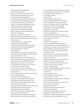 business.udemy.com
Udemy Business Course List
©2021 Udemy. All rights reserved. 18
•	 C# Intermediate: Classes, Interfaces and OOP
•	 Java 8 New Features In Simple Way
•	 Beginning C++ Programming - From Beginner to Beyond
•	 Mastering Data Structures &Algorithms using C and C++
•	 NLP - Natural Language Processing with Python
•	 Java Multithreading, Concurrency & Performance Optimization
•	 Java Interview Guide : 200+ Interview Questions and Answers
•	 Complete UiPath RPA Developer Course: Build 7 Robots
•	 JavaScript - The Complete Guide 2021 (Beginner + Advanced)
•	 C Programming For Beginners - Master the C Language
•	 C# Advanced Topics: Prepare for Technical Interviews
•	 Python for Data Structures, Algorithms, and Interviews!
•	 Master the Coding Interview: Big Tech (FAANG) Interviews
•	 Design Patterns in C# and .NET
•	 Modern Java - Learn Java 8 features by coding it
•	 Scala & Functional Programming for Beginners | Rock the JVM
•	 Learn How To Code: Google’s Go (golang) Programming Language
•	 Python for beginners
•	 Learn Core JAVA Programming - Beginner to Master
•	 JavaScript: The Advanced Concepts (2021)
•	 Learn Java Functional Programming with Lambdas & Streams
•	 Java Application Performance and Memory Management
•	 Python Complete Masterclass for Beginners
•	 Python for Beginners
•	 Shell Scripting: Discover How to Automate Command Line Tasks
•	 Complete Python Programming Masterclass Beginner to Advanced
•	 Python 3: Deep Dive (Part 1 - Functional)
•	 Data Structures and Algorithms - The Complete Masterclass
•	 Python Coding MADE EASY : A Python Coding Course in Python 3
•	 Data Structures in Java - Part I (+INTERVIEW QUESTIONS)
•	 SAP ABAP Programming For Beginners - Online Training
•	 The Complete Mainframe Professional Course - 4 Courses in 1
•	 Go Java Full Stack with Spring Boot and React
•	 Core java for Automation Testers + Interview Programs
•	 Complete Java SE 8 Developer Bootcamp - OCA Prep Included
•	 Advanced Javascript
•	 Learn C++ Programming -Beginner to Advance- Deep Dive in C++
•	 Practice Java by Building Projects
•	 Java Design Patterns & SOLID Design Principles
•	 Python OOP : Four Pillars of OOP in Python 3 for Beginners
•	 Complete Salesforce Certified Platform Developer I Course
•	 Absolute Introduction to Object Oriented Programming in Java
•	 Learn Java Programming Crash Course
•	 Master Python Programming: The Complete Python Bootcamp 2021
•	 Practical Data Structures &Algorithms in Java + HW
•	 XML and XML Schema Definition in Easy Steps
•	 Complete Guide to Protocol Buffers 3 [Java, Golang, Python]
•	 Introduction to Collections & Generics in Java
•	 gRPC [Golang] Master Class: Build Modern API & Microservices
•	 Maven Crash Course: Step-by-Step Introduction for Beginners
•	 The Complete Pandas Bootcamp 2021: Data Science with Python
•	 The Complete Regular Expressions(Regex) Course For Beginners
•	 The Complete Apache Groovy Developer Course
•	 Java from Beginner to Expert
•	 Java Design Patterns
•	 Salesforce Integration With External Systems
•	 Functional & Reactive programming in Java : Modern Style
•	 Java for complete beginners | Learn core java using IntelliJ
•	 Mainframe: The Complete JCL Course from Beginner to Expert
•	 R Programming for Statistics and Data Science 2021
•	 Kotlin for Beginners: Learn Programming With Kotlin
•	 SAP ABAP Training - in Plain English
•	 Master Object Oriented Design in Java - Homework + Solutions
•	 The Modern JavaScript Bootcamp
•	 Concurrency, Multithreading and Parallel Computing in Java
•	 Go Bootcamp: Master Golang with 1000+ Exercises and Projects
•	 Complete Modern C++ (C++11/14/17)
•	 Scala Applied, Part 1
•	 Java Tutorial for Complete Beginners
•	 Practical Test Driven Development for Java Programmers
•	 Python Network Programming for Network Engineers (Python 3)
•	 Pre-Programming: Everything you need to know before you code
•	 Recursion, Backtracking and Dynamic Programming in Java
•	 C# Developers: Double Your Coding Speed with Visual Studio
•	 Design Patterns in Python
•	 Oracle Java Certification - Pass the Associate 1Z0-808 Exam.
•	 Clean Code with Java: Learn Simple Design, Refactoring &TDD
•	 Design Patterns in Modern C++
•	 Multithreading,Parallel &Asynchronous Coding in Modern Java
•	 C# Developers: Learn the Art of Writing Clean Code
•	 Mainframe : The Complete TSO/ISPF from Beginner to Expert
•	 The Modern Javascript Bootcamp Course (2021)
•	 Java Streams API Developer Guide
•	 SAP ABAP on HANA +HANA Modelling for Beginners with Hands-On
•	 Learn Parallel Programming with C# and .NET
•	 Learn TDD in Java
•	 Advanced C Programming Course
•	 Learn SAP ABAP Objects - Online Training Course
•	 Python 3: Deep Dive (Part 4 - OOP)
•	 The Complete Python Course: Build 10 Real World OOP Programs
•	 Python - Solve 250 Python Exercises
•	 Advanced Scala and Functional Programming | Rock the JVM
•	 Learn Complete Python In Simple Way
•	 Mastering LINQ with C# and .NET
•	 Python Network Programming Complete Masterclass
•	 The Rust Programming Language
•	 Software Architecture (SOLID) & Design Patterns in Java
•	 Data Manipulation in Python: A Pandas Crash Course
•	 SAP S/4HANA - Learn ABAP Programming model for SAP S/4 HANA
•	 Asynchronous JavaScript: Promises, Callbacks, Async Await
 