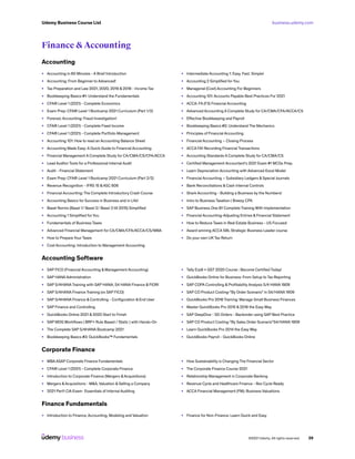 business.udemy.com
Udemy Business Course List
©2021 Udemy. All rights reserved. 29
Finance & Accounting
Accounting
•	 Accounting in 60 Minutes - A Brief Introduction
•	 Accounting: From Beginner to Advanced!
•	 Tax Preparation and Law 2021, 2020, 2019 & 2018 - Income Tax
•	 Bookkeeping Basics #1: Understand the Fundamentals
•	 CFA® Level 1 (2021) - Complete Economics
•	 Exam Prep: CFA® Level 1 Bootcamp 2021 Curriculum (Part 1/2)
•	 Forensic Accounting: Fraud Investigation!
•	 CFA® Level 1 (2021) - Complete Fixed Income
•	 CFA® Level 1 (2021) - Complete Portfolio Management
•	 Accounting 101: How to read an Accounting Balance Sheet
•	 Accounting Made Easy: A Quick Guide to Financial Accounting
•	 Financial Management A Complete Study for CA/CMA/CS/CFA/ACCA
•	 Lead Auditor Tools for a Professional Internal Audit
•	 Audit - Financial Statement
•	 Exam Prep: CFA® Level 1 Bootcamp 2021 Curriculum (Part 2/2)
•	 Revenue Recognition - IFRS 15 &ASC 606
•	 Financial Accounting: The Complete Introductory Crash Course
•	 Accounting Basics for Success in Business and in Life!
•	 Basel Norms (Basel 1/ Basel 2/ Basel 3 till 2015) Simplified
•	 Accounting 1 Simplified for You
•	 Fundamentals of Business Taxes
•	 Advanced Financial Management for CA/CMA/CFA/ACCA/CS/MBA
•	 How to Prepare Your Taxes
•	 Cost Accounting: Introduction to Management Accounting
•	 Intermediate Accounting 1: Easy. Fast. Simple!
•	 Accounting 2 Simplified for You
•	 Managerial (Cost) Accounting For Beginners
•	 Accounting 101: Accounts Payable Best Practices For 2021
•	 ACCA: FA (F3) Financial Accounting
•	 Advanced Accounting A Complete Study for CA/CMA/CFA/ACCA/CS
•	 Effective Bookkeeping and Payroll
•	 Bookkeeping Basics #2: Understand The Mechanics
•	 Principles of Financial Accounting
•	 Financial Accounting – Closing Process
•	 ACCA FA1 Recording Financial Transactions
•	 Accounting Standards A Complete Study for CA/CMA/CS
•	 Certified Management Accountant’s 2021 Exam #1 MCQs Prep.
•	 Learn Depreciation Accounting with Advanced Excel Model
•	 Financial Accounting – Subsidiary Ledgers & Special Journals
•	 Bank Reconciliations & Cash Internal Controls
•	 Shark Accounting - Building a Business by the Numbers!
•	 Intro to Business Taxation | Breezy CPA
•	 SAP Business One B1 Complete Training With Implementation
•	 Financial Accounting-Adjusting Entries & Financial Statement
•	 How to Reduce Taxes in Real Estate Business - US Focused
•	 Award winning ACCA SBL Strategic Business Leader course
•	 Do your own UK Tax Return
Accounting Software
•	 SAP FICO (Financial Accounting & Management Accounting)
•	 SAP HANA Administration
•	 SAP S/4HANA Training with SAP HANA, S4 HANA Finance & FIORI
•	 SAP S/4HANA Finance Training (vs SAP FICO)
•	 SAP S/4HANA Finance & Controlling - Configuration & End User
•	 SAP Finance and Controlling
•	 QuickBooks Online 2021 & 2020 Start to Finish
•	 SAP MDG Workflows ( BRF+ Rule Based / Static ) with Hands-On
•	 The Complete SAP S/4HANA Bootcamp 2021
•	 Bookkeeping Basics #3: QuickBooks™ Fundamentals
•	 Tally Erp9 + GST 2020 Course : Become Certified Today!
•	 QuickBooks Online for Business: From Setup to Tax Reporting
•	 SAP COPA Controlling & Profitability Analysis S/4 HANA 1909
•	 SAP CO Product Costing-”By Order Scenario” in S4/HANA 1909
•	 QuickBooks Pro 2016 Training: Manage Small Business Finances
•	 Master QuickBooks Pro 2015 & 2016 the Easy Way
•	 SAP DeepDive - SD Orders - Backorder using SAP Best Practice
•	 SAP CO Product Costing-”By Sales Order Scenario”S4/HANA 1909
•	 Learn QuickBooks Pro 2014 the Easy Way
•	 QuickBooks Payroll - QuickBooks Online
Corporate Finance
•	 MBA ASAP Corporate Finance Fundamentals
•	 CFA® Level 1 (2021) - Complete Corporate Finance
•	 Introduction to Corporate Finance (Mergers &Acquisitions)
•	 Mergers &Acquisitions - M&A, Valuation & Selling a Company
•	 2021 Part1 CIA Exam- Essentials of Internal Auditing
•	 How Sustainability is Changing The Financial Sector
•	 The Corporate Finance Course 2021
•	 Relationship Management in Corporate Banking
•	 Revenue Cycle and Healthcare Finance - Rev Cycle Ready
•	 ACCA Financial Management (FM): Business Valuations
Finance Fundamentals
•	 Introduction to Finance, Accounting, Modeling and Valuation •	 Finance for Non-Finance: Learn Quick and Easy
 