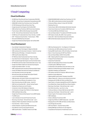 business.udemy.com
Udemy Business Course List
©2021 Udemy. All rights reserved. 3
Cloud Computing
Cloud Certification
•	 AZ-900 Exam-Prep: Microsoft Azure Fundamentals (FEB 2021)
•	 AZ-900 - Microsoft Azure Fundamentals Training Bootcamp 2021
•	 [NEW] AWS Certified Cloud Practitioner Exam Training 2021
•	 AZ-204 Developing for Microsoft Azure Exam Prep
•	 Google Associate Cloud Engineer: Get Certified 2020
•	 AWS Certified Cloud Practitioner 500 Practice Exam Questions
•	 Practice Exams | AWS Certified Developer Associate 2021
•	 AZ-104 - Microsoft Azure Administrator Practice Tests 2021
•	 AI-900 Azure AI Fundamentals Exam Prep In One Day - Jan 2021
•	 GCP - Professional Cloud Architect - Practice Exams - FREE!
•	 Microsoft AZ-900 Real Exam Simulation
•	 Google Cloud Professional Data Engineer: Get Certified 2020
•	 [EXAM REVIEWER] AWS Certified Cloud Practitioner CLF-C01
•	 TOTAL: AWS Certified Solutions Architect Associate 2021
•	 Professional VMware vSphere 7.x Exam VCP-DCV 2021
•	 Marketing Cloud Intro
•	 Practice Exams: AWS Certified SysOps Administrator Associate
•	 Oracle Cloud Infrastructure Foundations 2020 Practice sets
•	 The Ultimate AWS Alexa Skill Builder Course
•	 Clear and Simple vSphere 7 Foundations (VCTA 2021 Associate)
•	 SAP Analytics Cloud(C_SAC_2021) : Exam questions
•	 Aviatrix ACE - Multi-Cloud Network Associate Certification
•	 AWS Certified Data Analytics Specialty Practice Tests
Cloud Development
•	 Azure DevOps Fundamentals for Beginners
•	 Azure Data Engineer Technologies for Beginners [Bundle]
•	 AWS Lambda and the Serverless Framework - Hands On Learning!
•	 AWS Serverless APIs &Apps - A Complete Introduction
•	 AWS CloudFormation Master Class
•	 DP-900 Azure Data Fundamentals Exam Prep In One Day
•	 Azure Data Factory For Data Engineers - Project on Covid19
•	 GCP: Complete Google Data Engineer and Cloud Architect Guide
•	 DP-900: Microsoft Azure Data Fundamentals Video Course + Qus
•	 Google Cloud Platform (GCP) Cert: Associate Cloud Engineer
•	 Google Cloud Platform (GCP) - For Techs
•	 AWS Lambda & Serverless Architecture Bootcamp (Build 5 Apps)
•	 Amazon EC2 Master Class (with Auto Scaling & Load Balancer)
•	 Azure Serverless Functions and Logic Apps
•	 Microsoft Azure Data Lake Storage Service (Gen1 & Gen2)
•	 Linux for Cloud & DevOps Engineers
•	 AWS Automation with boto3 of Python and Lambda Functions
•	 Learn Azure Cosmos DB basics this weekend in 3 hour
•	 Build a Serverless App with AWS Lambda - Hands On!
•	 AWS Technical Essentials 2021 - Ultimate Training Program
•	 Building Cloud Infrastructure with Terraform
•	 Introduction to Azure SQL Database for Beginners
•	 An Introduction to Google Cloud Platform for Data Engineers
•	 AWS CodePipeline Step by Step
•	 Google Cloud Professional Data Engineer Course [2019 Update]
•	 The AWS Course
•	 Learn to Develop for Cloud with Pivotal Cloud Foundry
•	 Becoming a Cloud Expert - Microsoft Azure IaaS - Level 1
•	 Salesforce Platform App Builder Certification Course 2021
•	 Azure Serverless - Hands on Learning!
•	 Identity Federation using Microsoft ADFS And Azure AD
•	 Azure Machine Learning using Cognitive Services
•	 AWS CloudFormation - Simplified | Hands On with YAML
•	 AWS Cloud Development Kit - From Beginner to Professional
•	 Go Serverless with AWS Lambda and Azure Functions
•	 Rocking AWS CloudFormation, CDK with DevOps, Interview Guide
•	 Basics in Cloud Computing with SAP Cloud Platform
•	 Clear and Simple VMware vSAN 6.7 (Virtual SAN)
•	 AWS - Mastering Boto3 & Lambda Functions Using Python
•	 Firebase & Firestore Masterclass
•	 Spring Cloud Fundamentals
•	 Deploy Java Spring Apps Online to Amazon Cloud (AWS)
•	 Complete guide to AWS Step Functions
•	 Fundamentals of the OpenStack Cloud with Hands-on Labs
•	 Salesforce Certified Sharing and Visibility Designer Course
•	 OpenStack Installation and Deployment
•	 VPC Solutions with EC2 for Production: AWS with Terraform
•	 Salesforce Heroku Masterclass
•	 Mastering AWS CloudFormation Templates Using JSON
•	 VMware vSphere 6.5 - Setup your own enterprise environment
•	 Developing with S3: AWS with Python and Boto3 Series
•	 Spark Project on Cloudera Hadoop(CDH) and GCP for Beginners
•	 Azure MasterClass: Analyze Data With Azure Stream Analytics
•	 Becoming a Cloud Expert - Microsoft Azure IaaS - Level 2
•	 Xero Online Accounting - Learn Xero in a Day
•	 Continuous Delivery on Amazon Web Services (April 2017)
•	 Becoming a Cloud Expert - Microsoft Azure IaaS - Level 3
•	 Amazon Cognito: The Complete Introduction (2019)
•	 AWS CodeDeploy
•	 Docker on Windows 10 and Server 2016
•	 Google Cloud Platform for AWS Professionals - Learn GCP
•	 Managing EC2 and VPC: AWS with Python and Boto3 Series
•	 Azure Storage Security Guide
•	 SAP Cloud Platform - Essential Training { 2021 }
•	 Building AWS Basic Architecture for super beginners
•	 Computational Fluid Dynamics Fundamentals Course 2
 