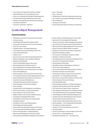business.udemy.com
Udemy Business Course List
©2021 Udemy. All rights reserved. 43
•	 How to Install and Configure OPC Client/Server Software
•	 Asterisk Made Easy: Learn to Install Asterisk and Linux
•	 Ubuntu Linux on Windows With VirtualBox For Web Development
•	 Learn Microsoft SQL Server 2016 Best Practices for VLDB
•	 Building an Automated SQL Server Performance Tuning Engine
•	 Quick Start to OpenSIPS 3.1
•	 The Guide to macOS Sierra / High Sierra
•	 Sensu - Intermediate
•	 Sensu - Introduction
•	 FreePBX Asterisk 13 VoIP Server Administration Step by Step
•	 Learn to Write Your Own Asterisk VOIP Dialplans and Queues
•	 Microsoft Windows 8
•	 Learning to work with Emacs
•	 Asterisk Administrators Guide to VoIP Polycom IP SIP Phones
Leadership & Management
Communications
•	 Write Better Emails: Tactics for Smarter Team Communication
•	 Conscious Listening
•	 Email Etiquette: Write More Effective Emails At Work
•	 Communication Fundamentals: How To Communicate Better
•	 Smart Tips: Communication
•	 Ask Better Questions - Build Better Relationships
•	 The Complete Communication Skills Master Class for Life
•	 Communication & Social Skills
•	 Feedback is Fuel
•	 Business Communication Skills: Business Writing & Grammar
•	 Better Virtual Meetings: How to Lead Effective Meetings
•	 Better Business Writing Skills
•	 Tactics for tackling difficult people in life and work
•	 Business Etiquette 101: Social Skills for Success
•	 How to Manage Difficult Conversations: Beginner’s Guide
•	 Effective Email Communication: Enhancing Your Voice at Work
•	 Active Listening Masterclass
•	 Assertiveness Basics: The 50-minute Communication Guide
•	 The Complete Presentation and Public Speaking/Speech Course
•	 Mastering Collaboration: Work together for the best results
•	 Assertive Communication Skills Masterclass
•	 Presentation Skills: Master Confident Presentations
•	 Conflict Management with Emotional Intelligence
•	 Powerful speaking
•	 Complete Guide to Conflict Management in the Workplace
•	 Write Like a Boss: Master Your Business Writing Skills
•	 Active Listening: You Can Be a Great Listener
•	 Radiate Confidence: How to Create a 1000 Watt Presence
•	 12 Strategies for Dealing With Difficult People
•	 Writing With Flair: How To Become An Exceptional Writer
•	 Storytelling to Influence
•	 Ninja Writing: The Four Levels Of Writing Mastery
•	 Public Speaking and Presenting at Work
•	 Business Skills: Email Etiquette Rules Everyone Should Know
•	 Communication Skills: Personality and Behaviour in Business
•	 Business Presentation Skills - Excellence Made Easy
•	 Mastering Conflict Management and Resolution at Work
•	 Giving and Receiving Feedback for Management and Leadership
•	 Become a Master at Conflict Management at Home or Work
•	 Speak Like a Pro: Public Speaking for Professionals
•	 Influence: Communication Skills for Management & Leadership
•	 How to Present Your Thoughts Smoothly, Clearly & Powerfully
•	 2021 Complete Public Speaking Masterclass For Every Occasion
•	 Difficult Conversations: Master Difficult Conversations
•	 Workplace Communication: You Can Speak Up at Meetings!
•	 Master Business Writing and Editing
•	 Communication in the Workplace: Using Humor at Work
•	 Seth Godin on Presenting to Persuade
•	 Public Speaking & Communicating: Skip Theory, Master the Art
•	 Soft Skills: The 11 Essential Career Soft Skills
•	 Business Writing For Busy People
•	 Writing With Confidence: Writing Beginner To Writing Pro
•	 Communication Skills for Beginners
•	 Communication Skills Machine: Master Persuasion & Influence
•	 Storytelling for Persuasion and Transformation
•	 Presenting with Confidence: Prepare, Practice and Perform!
•	 Listening Skills - The Ultimate Workplace Soft Skills
•	 Winning Communication Skills for Telephone, Conference Calls
•	 Influence People with Persuasion Psychology
•	 Report Writing Made Simple
•	 Personal Branding: Strengthen Your Professional Reputation
•	 Presentation Skills: Give More Powerful, Memorable Talks
•	 Pitch Yourself! Learn to Ignite Curiosity + Inspire Action.
•	 Public Speaking and Presentations Pro: No Beginners Allowed!
•	 The Complete Storytelling Course for Speaking & Presenting
•	 Conflict Management at Work: Real World Strategies &Tools
•	 Complete Presentation Skills Masterclass for Every Occasion
•	 Influencing Others Positively at Work and in Life
•	 Line By Line Resume Writing: Write A Resume & Cover Letter
•	 Effective Delegation - How To Delegate Work & Responsibility
•	 How to Build your Professional Network
•	 Confidence on Zoom: Tips and Tools to Look Like a Pro
•	 Punctuation Mastery
•	 The Art of Communications - Become A Master Communicator
•	 The Story Course - Storytelling Masterclass
•	 Storytelling Fundamentals for All - 1 Hour Supercourse
 