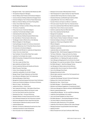 business.udemy.com
Udemy Business Course List
©2021 Udemy. All rights reserved. 45
•	 Management Skills - Team Leadership Skills Masterclass 2021
•	 The Superboss Playbook for Managers
•	 Decision Making: Solve Problems with Emotional Intelligence
•	 Conscious Business: Building Collaborative & Engaged Teams
•	 Emotional Intelligence: How To Influence People & Businesses
•	 Master your Decision-Making, and Critical Thinking Skills !
•	 Culture | How to Make Team Decisions
•	 New Manager: The Basics and More of Being a Great Leader
•	 The Science of Leadership
•	 21 Day Crash Course in Emotional Intelligence
•	 Leadership: The Emotionally Intelligent Leader
•	 Understanding Personality Types at Work
•	 Conscious Business: Building Empowered Relationships
•	 Be a Great Mentor: A Practical Guide to Mentorship
•	 The Manager’s Guide to Effective One on One Meetings
•	 Effective Delegation for New Managers
•	 Coaching Managers & Leaders for Continuous Improvement
•	 Persuasion Masterclass: How To Powerfully Influence Anyone
•	 An Introduction to Emotional Intelligence
•	 Leadership: Growth Mindset for Leadership and Organizations
•	 Culture | How to be a Great Coach
•	 Team Facilitation: The Core Skill of Great Team Leaders
•	 Leadership: You Can Speak Like a Leader
•	 [2021] The Essentials of Feedback & Performance Management
•	 Smart Tips: Leadership
•	 Think Like a Leader with Brian Tracy
•	 Agile Leadership and Resilient Teams
•	 Inclusive Leadership: Working with Equality and Diversity
•	 Master Persuasion Psychology
•	 Culture | How to Manage Team Conflict
•	 Leadership: Leading When You Are Not In Charge!
•	 Manage Change Through Collaboration and Team Work
•	 How to Become a Workplace Coach: The Fundamentals
•	 Working & Managing in Global Teams
•	 Management Coaching Employee Performance Coach Certification
•	 Enhance your Emotional Intelligence; The Science of Emotions
•	 Mentor for Impact - Start Mentoring
•	 Leading Virtual Teams - A Quick Course
•	 Team Leadership Certification - Daily Habits of Great Teams
•	 Leadership: Becoming an Effective and Dynamic Leader
•	 Form Your Virtual Team & Lead Your Virtual Team
•	 Developing Your Team - Forming to Performing
•	 Delegation Mastery: Increase Productivity & Hit Your Goals!
•	 How to Motivate Employees (So That Productivity Increases)!
•	 Performance Management: Build a High Performing Team
•	 Transformational Leadership & Leading Corporate Culture
•	 Leadership Masterclass
•	 Motivation: The Science of Motivating Yourself and Your Team
•	 Leadership: Essentials for Career Development
•	 How to Succeed In Your First Management Job
•	 Workplace Communication: Effectively Deliver Criticism
•	 Talent Development for Leaders: Develop Your High-Potentials
•	 Leadership Skills Training: Become an Inspiring Leader!
•	 Disciplined Dreaming: Lead Breakthrough Creativity at Work
•	 Leading Millennials: How to be an Effective Coach!
•	 Succeed, Influence and Inspire as a Woman in Leadership
•	 101 Crucial Lessons They Don’t Teach You In Business School
•	 How to Use Leadership Styles Effectively: Matched Leadership
•	 People Power: How to influence anyone anywhere
•	 Authentic Leadership: Bring Your Whole Self to Work
•	 Day-to-Day Leadership that Gets Results
•	 Management & Leadership
•	 Exceptional Leadership: Leading at a Higher Level
•	 Deliver Powerful, Painless Feedback to Motivate vs Frustrate
•	 Emotional Intelligence Training: EI in the Workplace
•	 Upgrade your Influencing and Negotiation Skills !
•	 Effective Delegation
•	 Leadership Lessons and Building high performing teams
•	 Roadmap to Leadership
•	 Leadership Styles and Corporate Culture
•	 Management Skills - Build Employee Engagement & Performance
•	 The Power of Motivation - Shape and Control Your Destiny
•	 Management Crash Course: Tactical Training for New Managers
•	 Leading Effective 1-on-1 Meetings: Win loyalty and retention
•	 How to Manage by Delegating (So You Can Achieve Your Goals)!
•	 New Manager’s Five-week Success System: 25 Days > Management
•	 Be A Better Manager 2 - Data Driven Manager Training
•	 Lean Management: Reduce waste and boost efficiency
•	 Leadership Skills: How to Increase Your Influence at Work
•	 How to Hire & Manage Virtual Teams
•	 Managing Generational Conflict
•	 Effective Agile Leadership: Lessons From The Corporate Scrum
•	 The Upskilling Imperative
•	 Leadership: New Manager Training for Technical Professionals
•	 Building an All in Culture with Chester Elton
•	 Motivating Your Team - A Quick Course
•	 Be A Better Manager 1 - Influential Management Training
•	 Motivation and Employee Engagement, a Comprehensive Guide !
•	 Performance Management: Objective setting for NEW MANAGERS
•	 Women’s Leadership Masterclass
•	 Leading Effective Meetings - You Can Lead Effective Meetings
•	 Leadership: Teaching Managers to be Leaders
•	 Learn some Simple Strategies from Game Theory !
•	 Be A Better Manager 3 - Team Building Management Training
•	 The Climb: 6 Steps to a Powerful Personal Brand
•	 Climbing the Ladder: Moving from IT Pro to Manager
•	 Leadership: How to Become an Effective CEO, Leader, Manager
•	 Managing Employees Young & Old (Multi-Generation Mgmt)
•	 Applying Innovation
•	 Women Empowerment Life Coach Certification 1WEC Training
 