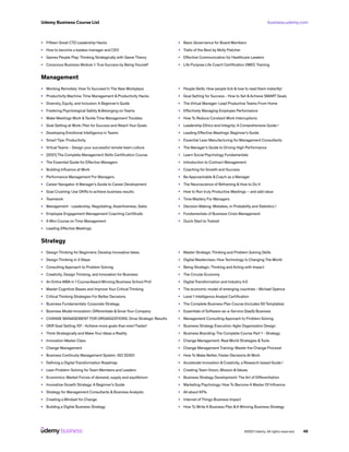business.udemy.com
Udemy Business Course List
©2021 Udemy. All rights reserved. 46
•	 Fifteen Great CTO Leadership Hacks
•	 How to become a badass manager and CEO
•	 Games People Play: Thinking Strategically with Game Theory
•	 Conscious Business Module 1: True Success by Being Yourself
•	 Basic Governance for Board Members
•	 Traits of the Best by Molly Fletcher
•	 Effective Communication for Healthcare Leaders
•	 Life Purpose Life Coach Certification 2WEC Training
Management
•	 Working Remotely: How To Succeed In The New Workplace
•	 Productivity Machine: Time Management & Productivity Hacks
•	 Diversity, Equity, and Inclusion: A Beginner’s Guide
•	 Fostering Psychological Safety & Belonging on Teams
•	 Make Meetings Work &Tackle Time Management Troubles
•	 Goal Setting at Work: Plan for Success and Reach Your Goals
•	 Developing Emotional Intelligence in Teams
•	 Smart Tips: Productivity
•	 Virtual Teams - Design your successful remote team culture
•	 [2021] The Complete Management Skills Certification Course
•	 The Essential Guide for Effective Managers
•	 Building Influence at Work
•	 Performance Management For Managers
•	 Career Navigator: A Manager’s Guide to Career Development
•	 Goal Crushing: Use OKRs to achieve business results
•	 Teamwork
•	 Management - Leadership, Negotiating, Assertiveness, Sales
•	 Employee Engagement Management Coaching Certificate
•	 A Mini Course on Time Management
•	 Leading Effective Meetings
•	 People Skills. How people tick & how to read them instantly!
•	 Goal Setting for Success - How to Set &Achieve SMART Goals
•	 The Virtual Manager: Lead Productive Teams From Home
•	 Effectively Managing Employee Performance
•	 How To Reduce Constant Work Interruptions
•	 Leadership Ethics and Integrity: A Comprehensive Guide !
•	 Leading Effective Meetings: Beginner’s Guide
•	 Essential Lean Manufacturing for Management Consultants
•	 The Manager’s Guide to Driving High Performance
•	 Learn Social Psychology Fundamentals
•	 Introduction to Contract Management
•	 Coaching for Growth and Success
•	 Be Approachable & Coach as a Manager
•	 The Neuroscience of Reframing & How to Do It
•	 How to Run truly Productive Meetings – and add value
•	 Time Mastery For Managers
•	 Decision Making: Mistakes, in Probability and Statistics !
•	 Fundamentals of Business Crisis Management
•	 Quick Start to Todoist
Strategy
•	 Design Thinking for Beginners: Develop Innovative Ideas
•	 Design Thinking in 3 Steps
•	 Consulting Approach to Problem Solving
•	 Creativity, Design Thinking, and Innovation for Business
•	 An Entire MBA in 1 Course:Award Winning Business School Prof
•	 Master Cognitive Biases and Improve Your Critical Thinking
•	 Critical Thinking Strategies For Better Decisions
•	 Business Fundamentals: Corporate Strategy
•	 Business Model Innovation: Differentiate & Grow Your Company
•	 CHANGE MANAGEMENT FOR ORGANIZATIONS: Drive Strategic Results
•	 OKR Goal Setting 101 - Achieve more goals than ever! Faster!
•	 Think Strategically and Make Your Ideas a Reality
•	 Innovation Master Class
•	 Change Management
•	 Business Continuity Management System. ISO 22301.
•	 Defining a Digital Transformation Roadmap
•	 Lean Problem-Solving for Team Members and Leaders
•	 Economics: Market Forces of demand, supply and equilibrium
•	 Innovative Growth Strategy: A Beginner’s Guide
•	 Strategy for Management Consultants & Business Analysts
•	 Creating a Mindset for Change
•	 Building a Digital Business Strategy
•	 Master Strategic Thinking and Problem Solving Skills
•	 Digital Masterclass: How Technology Is Changing The World
•	 Being Strategic: Thinking and Acting with Impact
•	 The Circular Economy
•	 Digital Transformation and Industry 4.0
•	 The economic model of emerging countries - Michael Spence
•	 Level 1 Intelligence Analyst Certification
•	 The Complete Business Plan Course (Includes 50 Templates)
•	 Essentials of Software-as-a-Service (SaaS) Business
•	 Management Consulting Approach to Problem Solving
•	 Business Strategy Execution: Agile Organization Design
•	 Business Branding: The Complete Course Part 1 - Strategy
•	 Change Management: Real World Strategies &Tools
•	 Change Management Training: Master the Change Process!
•	 How To Make Better, Faster Decisions At Work
•	 Accelerate Innovation & Creativity, a Research based Guide !
•	 Creating Team Vision, Mission &Values
•	 Business Strategy Development: The Art of Differentiation
•	 Marketing Psychology: How To Become A Master Of Influence
•	 All about KPIs
•	 Internet of Things Business Impact
•	 How To Write A Business Plan &A Winning Business Strategy
 