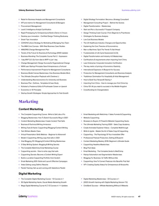 business.udemy.com
Udemy Business Course List
©2021 Udemy. All rights reserved. 47
•	 Retail for Business Analysts and Management Consultants
•	 KPI and metrics for Management Consultants & Managers
•	 Procurement Management
•	 Level 2 Intelligence Analyst Certification
•	 Rapid Prototyping for Entrepreneurs| Build a Demo in 2 hours
•	 Develop your innovation - Certified Design Thinking Bootcamp
•	 Smart Tips: Innovation
•	 COVID19 Culture Strategy for Motivating & Managing Your Team
•	 The MBA Core Courses - With Real Business Case Studies
•	 AMAZING Change Management Plan
•	 Trends of the Future for Business &Technology (2020 Update)
•	 Business Branding: The Complete Course Part 2 - Expression
•	 1 day MVP 2.0 | Go from idea to MVP in just 1 day
•	 Change Management: Design Successful Organizational Change
•	 NEW Lean Startup Principles Save Entrepreneurs a Fortune!
•	 Performance Improvement Projects for Management Consultants
•	 Business Model Canvas Masterclass: How Business Models Work
•	 The Ultimate Disruption Playbook with Charlene Li
•	 Understanding Macroeconomics for University and Business
•	 Business Plan : Outlines , Templates & Case Study
•	 Kickstart a Freelance Editor & Proofreader Career on Upwork
•	 Economics in 10 Principles
•	 Startup Growth Strategies: Simple Approaches for Fast Growth
•	 Digital Strategy Formulation: Become a Strategy Consultant
•	 Management Consulting Project – Behind the Scenes
•	 Digital Transformation - Masterclass
•	 Start and Run a Successful IT Support Company
•	 Design Thinking Crash Course | From Beginner to Practitioner
•	 Ontologies for Business Analysis
•	 Low Cost Business Models
•	 The US Healthcare Industry: Changes and Opportunities
•	 Explaining the Core Theories of Econometrics
•	 Man vs Machines: Spot The Trends To Get Ahead
•	 Fundamentals of Life Cycle Assessment (LCA)
•	 Digital Transformation and Industry 4.0 Masterclass
•	 Certifications & requirements when importing from China
•	 Lean Enterprise: Corporate Innovation Certification
•	 The key metric of pricing in Economics: Elasticity
•	 International Expansion: A Blueprint for Success
•	 Production for Management Consultants and Business Analysts
•	 TripAdvisor Domination For Hospitality & Hotel Management
•	 How to Build Your Nonprofit Startup 1
•	 Importing from China - How to manage your first China trip
•	 China 101: All you need to succeed in the Middle Kingdom
•	 Crowdfunding for Changemakers
Marketing
Content Marketing
•	 The Complete Copywriting Course : Write to Sell Like a Pro
•	 Blogging Masterclass: How To Build A Successful Blog In 2021
•	 Content Marketing Masterclass: Create Content That Sells
•	 Business &Technical Writing Immersion
•	 Writing Tools & Hacks: Copywriting/Blogging/Content Writing
•	 Tech Writers Master Class
•	 Virtual Presentation Skills Webinar - Beginner to Advanced!
•	 Modern Copywriting: Writing copy that sells in 2021
•	 Viral Blogging 101: Blogging & Content Writing Masterclass
•	 3-Step Writing System: Blogging &Writing Secrets
•	 The Complete Mailchimp Email Marketing Course
•	 Copywriting secrets - How to write copy that sells
•	 Copywriting Secrets: Become a Content Writing Expert
•	 Build a Lucrative Copywriting Portfolio from Scratch
•	 Email Marketing 2021: Build and Launch Effective Campaigns
•	 Video Editing using DaVinci Resolve
•	 Pardot Training: Get up and running with Salesforce Pardot
•	 Email Marketing with Mailchimp + Sales Funnels & Copywriting
•	 Website Copywriting
•	 Browsers to Buyers: 21 Powerful Website Copywriting Hacks
•	 The Ultimate Marketing Training 2020 - Sales Copy Academy
•	 Create Animated Explainer Videos - Complete Walkthrough
•	 Write to Ignite - Master the Art of Sales Copy & Copywriting
•	 Copywriting - The Psychology Of Your Irresistible Offer
•	 Professional Podcast Production, Editing & Blueprint
•	 Content Marketing Mastery 2018: Beginner’s Ultimate Guide
•	 Copywriting Headline Masterclass
•	 Blog Post Ideas
•	 Email Marketing - The Complete Guide to MailChimp
•	 Klaviyo Automation and Segmentation Masterclass
•	 Blogging For Business: 3x Traffic Without Ads
•	 Copywriting: How To Convert Features Into Benefits That Sell
•	 VP1: Creating Quality Videos for Entrepreneurs & Nonprofits
Digital Marketing
•	 The Complete Digital Marketing Course - 12 Courses in 1
•	 50 Digital Marketing Hacks | Social Media Marketing Growth
•	 Mega Digital Marketing Course A-Z: 12 Courses in 1 + Updates
•	 Digital Marketing Masterclass - 23 Courses in 1
•	 [2021] Growth Hacking with Digital Marketing (Version 7.3)
•	 ClickBank Success – Affiliate Marketing Without A Website
 