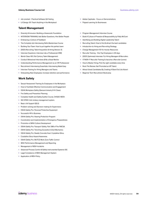 business.udemy.com
Udemy Business Course List
©2021 Udemy. All rights reserved. 64
•	 Job oriented - Practical Software QA Testing
•	 LX Design 101: Teach Anything in the Workplace!
•	 Adobe Captivate - Focus on Demonstrations
•	 Flipped Learning for Businesses
Talent Management
•	 Diversity & Inclusion: Building a Grassroots Foundation
•	 INTERVIEW TRAINING: Ask Better Questions, Hire Better People
•	 Embracing a Culture of Feedback
•	 The Complete Job Interviewing Skills Masterclass Course
•	 Building Your Team: How to put together the perfect team
•	 [2021] Recruiting: Talent Acquisition & Hiring (Version 3)
•	 Interview Questions: Interview Like a Professional HRM
•	 World-Class HR: 21st Century Talent Management
•	 Conduct Behavioral Interviews & Be a Great Mentor
•	 Understanding Performance Management as an HR Professional
•	 Recruitment Interviewing Essentials: Interviewing Made Easy
•	 Interview Training for Hiring Managers and Teams
•	 Onboarding New Employees: Increase retention and performance
•	 Program Management Interview Course
•	 Build A Culture of Freedom & Responsibility by Patty McCord
•	 Identifying and Building Digital Leadership Talent
•	 Recruiting Talent: How to find & attract the best candidates
•	 Introduction to Hiring and Recruiting Strategy
•	 Change Management 101 for Human Resources
•	 Recruiter Training - Hire Top Employees in 30 days
•	 [2021] Optimized Interview: For Hiring Managers & Recruiters
•	 IT/NON-IT Recruiter Training to become a Recruiter (Junior)
•	 How to Master Hiring: Pick the right candidate every time
•	 Rock The Review: Get Promoted as VIP Talent
•	 Attract Great Candidates By Creating A Stand Out Job Advert
•	 Beginner Tech Recruitment Bootcamp
Work Safety
•	 Sexual Harassment Training for Employees in the Workplace
•	 How to Facilitate Effective Communication and Engagement
•	 OSHA Workplace Safety (General Industry 6 Hr Class)
•	 Fire Safety and Prevention Planning
•	 Complete Health and Safety Auditor Course. OHSAS 18001.
•	 ISO 37001. Anti-bribery management system.
•	 Basic Life Support (BLS)
•	 Problem-solving and Decision-making for Supervisors
•	 OSHA Safety Pro: Personal Protective Equipment
•	 Successful HR in Business
•	 OSHA Safety Pro: Hearing Protection Program
•	 Coordination and Implementation of Emergency Preparedness
•	 Promotion of WSH Culture Development
•	 OSHA Safety Pro: Transport Safety. Part 396 of The FMCSA
•	 OSHA Safety Pro: Trenching Excavation & Soil Mechanics
•	 OSHA Safety Pro: Deadly Concrete Dust. Crystalline Silica.
•	 Crystalline Silica Hazard Awareness
•	 OSHA Safety Pro: MUTCD Work Zone Traffic Control
•	 WSH Performance Management and Reporting
•	 Management of WSH Incidents
•	 Advanced Process Control & Safety Instrumented Systems SIS
•	 Legal Compliance of WSH Management System
•	 Application of WSH Policy
 