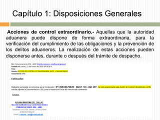 Capítulo 1: Disposiciones Generales
Acciones de control extraordinario.- Aquellas que la autoridad
aduanera puede dispone de forma extraordinaria, para la
verificación del cumplimiento de las obligaciones y la prevención de
los delitos aduaneros. La realización de estas acciones pueden
disponerse antes, durante o después del trámite de despacho.
 
