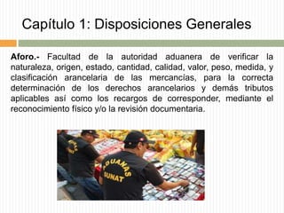Capítulo 1: Disposiciones Generales
Aforo.- Facultad de la autoridad aduanera de verificar la
naturaleza, origen, estado, cantidad, calidad, valor, peso, medida, y
clasificación arancelaria de las mercancías, para la correcta
determinación de los derechos arancelarios y demás tributos
aplicables así como los recargos de corresponder, mediante el
reconocimiento físico y/o la revisión documentaria.
 