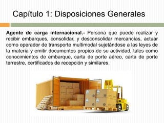 Capítulo 1: Disposiciones Generales
Agente de carga internacional.- Persona que puede realizar y
recibir embarques, consolidar, y desconsolidar mercancías, actuar
como operador de transporte multimodal sujetándose a las leyes de
la materia y emitir documentos propios de su actividad, tales como
conocimientos de embarque, carta de porte aéreo, carta de porte
terrestre, certificados de recepción y similares.
 