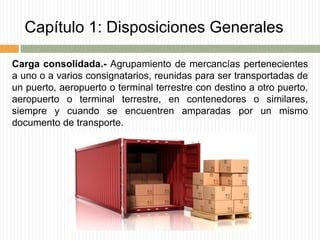 Capítulo 1: Disposiciones Generales
Carga consolidada.- Agrupamiento de mercancías pertenecientes
a uno o a varios consignatarios, reunidas para ser transportadas de
un puerto, aeropuerto o terminal terrestre con destino a otro puerto,
aeropuerto o terminal terrestre, en contenedores o similares,
siempre y cuando se encuentren amparadas por un mismo
documento de transporte.
 