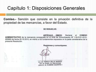 Capítulo 1: Disposiciones Generales
Comiso.- Sanción que consiste en la privación definitiva de la
propiedad de las mercancías, a favor del Estado.
 