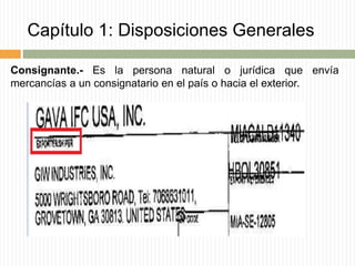 Capítulo 1: Disposiciones Generales
Consignante.- Es la persona natural o jurídica que envía
mercancías a un consignatario en el país o hacia el exterior.
 