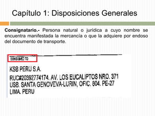 Capítulo 1: Disposiciones Generales
Consignatario.- Persona natural o jurídica a cuyo nombre se
encuentra manifestada la mercancía o que la adquiere por endoso
del documento de transporte.
 