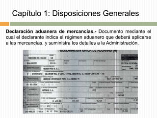 Capítulo 1: Disposiciones Generales
Declaración aduanera de mercancías.- Documento mediante el
cual el declarante indica el régimen aduanero que deberá aplicarse
a las mercancías, y suministra los detalles a la Administración.
 