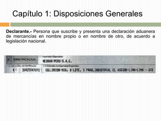 Capítulo 1: Disposiciones Generales
Declarante.- Persona que suscribe y presenta una declaración aduanera
de mercancías en nombre propio o en nombre de otro, de acuerdo a
legislación nacional.
 