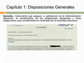 Capítulo 1: Disposiciones Generales
Garantía.- Instrumento que asegura, a satisfacción de la Administración
Aduanera, el cumplimiento de las obligaciones aduaneras y otras
obligaciones cuyo cumplimiento es verificado por la autoridad aduanera.
 