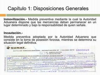 Capítulo 1: Disposiciones Generales
Inmovilización.- Medida preventiva mediante la cual la Autoridad
Aduanera dispone que las mercancías deban permanecer en un
lugar determinado y bajo la responsabilidad de quien señale.
Incautación.-
Medida preventiva adoptada por la Autoridad Aduanera que
consiste en la toma de posesión forzosa, mientras se determina su
situación legal definitiva.
 