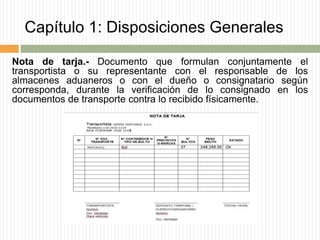 Capítulo 1: Disposiciones Generales
Nota de tarja.- Documento que formulan conjuntamente el
transportista o su representante con el responsable de los
almacenes aduaneros o con el dueño o consignatario según
corresponda, durante la verificación de lo consignado en los
documentos de transporte contra lo recibido físicamente.
 