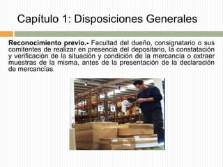 Capítulo 1: Disposiciones Generales
Reconocimiento previo.- Facultad del dueño, consignatario o sus
comitentes de realizar en presencia del depositario, la constatación
y verificación de la situación y condición de la mercancía o extraer
muestras de la misma, antes de la presentación de la declaración
de mercancías.
 