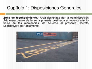 Capítulo 1: Disposiciones Generales
Zona de reconocimiento.- Área designada por la Administración
Aduanera dentro de la zona primaria destinada al reconocimiento
físico de las mercancías, de acuerdo al presente Decreto
Legislativo y su Reglamento.
 