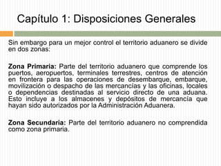 Capítulo 1: Disposiciones Generales
Sin embargo para un mejor control el territorio aduanero se divide
en dos zonas:
Zona Primaria: Parte del territorio aduanero que comprende los
puertos, aeropuertos, terminales terrestres, centros de atención
en frontera para las operaciones de desembarque, embarque,
movilización o despacho de las mercancías y las oficinas, locales
o dependencias destinadas al servicio directo de una aduana.
Esto incluye a los almacenes y depósitos de mercancía que
hayan sido autorizados por la Administración Aduanera.
Zona Secundaria: Parte del territorio aduanero no comprendida
como zona primaria.
 
