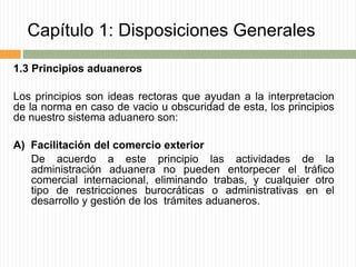 Capítulo 1: Disposiciones Generales
1.3 Principios aduaneros
Los principios son ideas rectoras que ayudan a la interpretacion
de la norma en caso de vacio u obscuridad de esta, los principios
de nuestro sistema aduanero son:
A) Facilitación del comercio exterior
De acuerdo a este principio las actividades de la
administración aduanera no pueden entorpecer el tráfico
comercial internacional, eliminando trabas, y cualquier otro
tipo de restricciones burocráticas o administrativas en el
desarrollo y gestión de los trámites aduaneros.
 