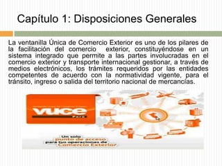 Capítulo 1: Disposiciones Generales
La ventanilla Única de Comercio Exterior es uno de los pilares de
la facilitación del comercio exterior, constituyéndose en un
sistema integrado que permite a las partes involucradas en el
comercio exterior y transporte internacional gestionar, a través de
medios electrónicos, los trámites requeridos por las entidades
competentes de acuerdo con la normatividad vigente, para el
tránsito, ingreso o salida del territorio nacional de mercancías.
 