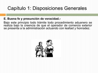 Capítulo 1: Disposiciones Generales
E. Buena fe y presunción de veracidad.-
Bajo este principio todo trámite todo procedimiento aduanero se
realiza bajo la creencia de que el operador de comercio exterior
se presenta a la administración actuando con lealtad y honradez.
 