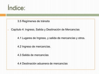 Índice:
3.5 Regímenes de tránsito
 Capítulo 4: Ingreso, Salida y Destinación de Mercancías
4.1 Lugares de Ingreso, y salida de mercancías y otros.
4.2 Ingreso de mercancías.
4.3 Salida de mercancías
4.4 Destinación aduanera de mercancías
 