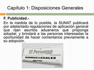 Capítulo 1: Disposiciones Generales
F. Publicidad.-
En la medida de lo posible, la SUNAT publicará
por adelantado regulaciones de aplicación general
que rijan asuntos aduaneros que proponga
adoptar, y brindará a las personas interesadas la
oportunidad de hacer comentarios previamente a
su adopción.
 