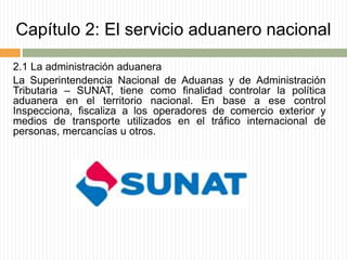 Capítulo 2: El servicio aduanero nacional
2.1 La administración aduanera
La Superintendencia Nacional de Aduanas y de Administración
Tributaria – SUNAT, tiene como finalidad controlar la política
aduanera en el territorio nacional. En base a ese control
Inspecciona, fiscaliza a los operadores de comercio exterior y
medios de transporte utilizados en el tráfico internacional de
personas, mercancías u otros.
 