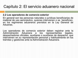 Capítulo 2: El servicio aduanero nacional
2.2 Los operadores de comercio exterior
En general son las personas naturales o jurídicas beneficiarias de
material de uso aeronáutico, quienes intervienen o se benefician,
en los regímenes aduaneros previstos en la Ley General de
Aduanas.
Los operadores de comercio exterior deben registrar ante la
Administración Aduanera a los representantes legales,
despachadores oficiales, auxiliares o auxiliares de despacho, que
intervienen en su representación personal y habitualmente en los
trámites y gestiones ante la Administración Aduanera.
 